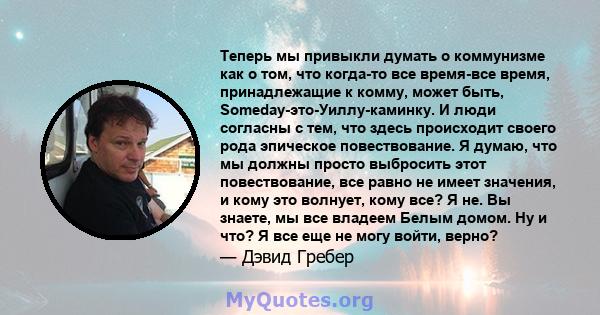 Теперь мы привыкли думать о коммунизме как о том, что когда-то все время-все время, принадлежащие к комму, может быть, Someday-это-Уиллу-каминку. И люди согласны с тем, что здесь происходит своего рода эпическое