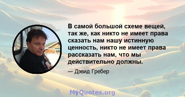 В самой большой схеме вещей, так же, как никто не имеет права сказать нам нашу истинную ценность, никто не имеет права рассказать нам, что мы действительно должны.