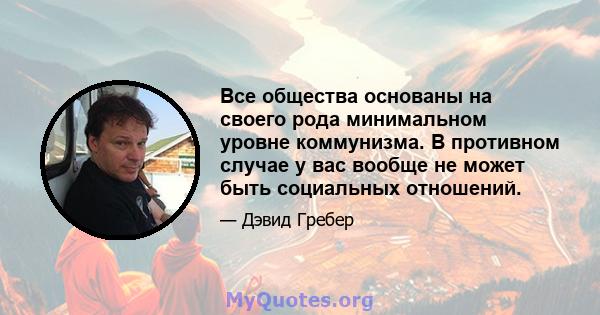 Все общества основаны на своего рода минимальном уровне коммунизма. В противном случае у вас вообще не может быть социальных отношений.