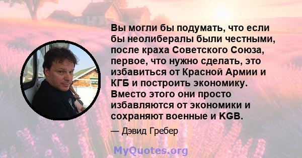 Вы могли бы подумать, что если бы неолибералы были честными, после краха Советского Союза, первое, что нужно сделать, это избавиться от Красной Армии и КГБ и построить экономику. Вместо этого они просто избавляются от