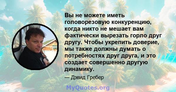 Вы не можете иметь головорезовую конкуренцию, когда никто не мешает вам фактически вырезать горло друг другу. Чтобы укрепить доверие, мы также должны думать о потребностях друг друга, и это создает совершенно другую