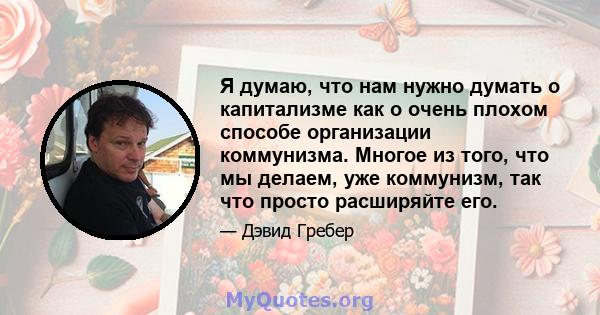 Я думаю, что нам нужно думать о капитализме как о очень плохом способе организации коммунизма. Многое из того, что мы делаем, уже коммунизм, так что просто расширяйте его.