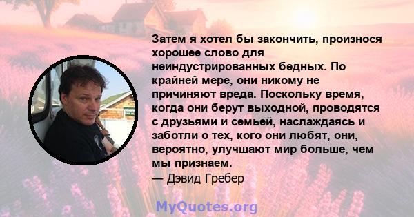 Затем я хотел бы закончить, произнося хорошее слово для неиндустрированных бедных. По крайней мере, они никому не причиняют вреда. Поскольку время, когда они берут выходной, проводятся с друзьями и семьей, наслаждаясь и 