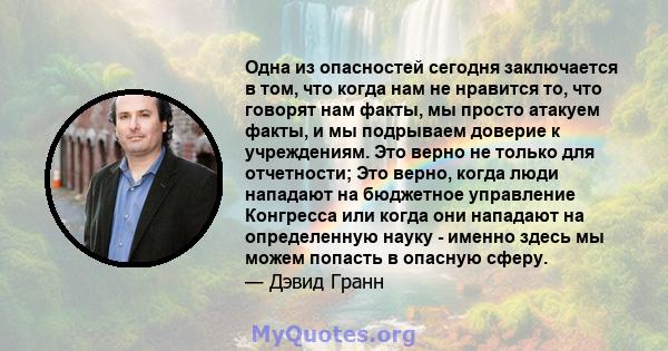 Одна из опасностей сегодня заключается в том, что когда нам не нравится то, что говорят нам факты, мы просто атакуем факты, и мы подрываем доверие к учреждениям. Это верно не только для отчетности; Это верно, когда люди 