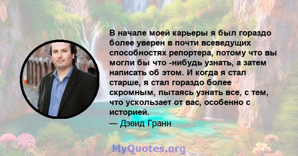 В начале моей карьеры я был гораздо более уверен в почти всеведущих способностях репортера, потому что вы могли бы что -нибудь узнать, а затем написать об этом. И когда я стал старше, я стал гораздо более скромным,