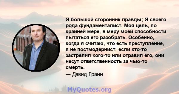 Я большой сторонник правды; Я своего рода фундаменталист. Моя цель, по крайней мере, в меру моей способности пытаться его разобрать. Особенно, когда я считаю, что есть преступление, я не постмодернист: если кто-то