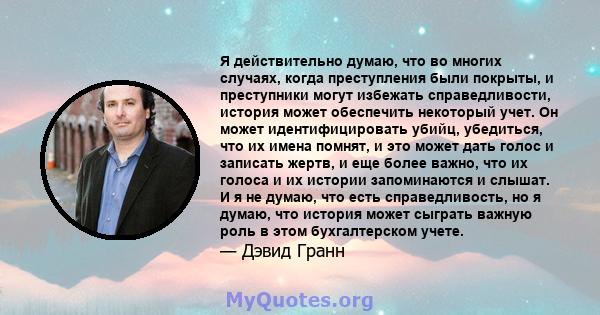 Я действительно думаю, что во многих случаях, когда преступления были покрыты, и преступники могут избежать справедливости, история может обеспечить некоторый учет. Он может идентифицировать убийц, убедиться, что их