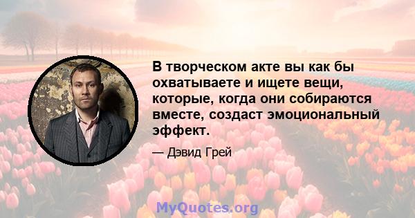 В творческом акте вы как бы охватываете и ищете вещи, которые, когда они собираются вместе, создаст эмоциональный эффект.