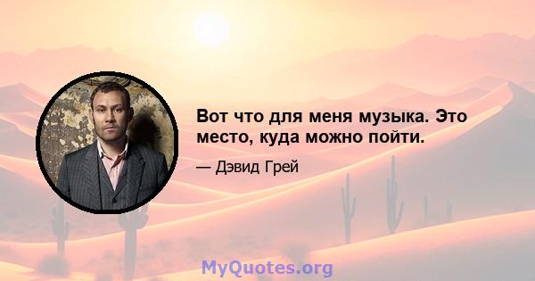 Вот что для меня музыка. Это место, куда можно пойти.