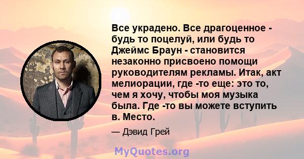 Все украдено. Все драгоценное - будь то поцелуй, или будь то Джеймс Браун - становится незаконно присвоено помощи руководителям рекламы. Итак, акт мелиорации, где -то еще: это то, чем я хочу, чтобы моя музыка была. Где