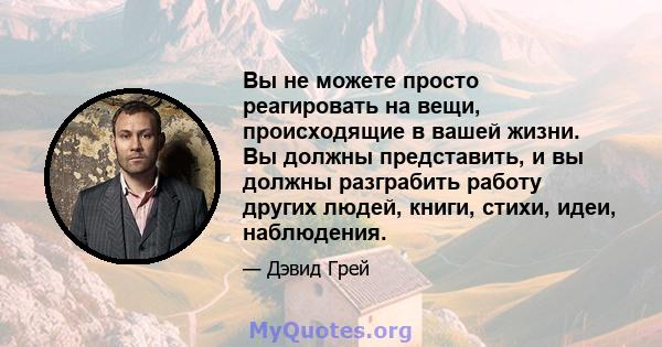 Вы не можете просто реагировать на вещи, происходящие в вашей жизни. Вы должны представить, и вы должны разграбить работу других людей, книги, стихи, идеи, наблюдения.