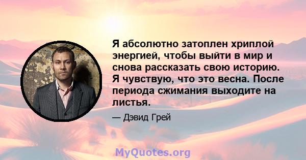 Я абсолютно затоплен хриплой энергией, чтобы выйти в мир и снова рассказать свою историю. Я чувствую, что это весна. После периода сжимания выходите на листья.