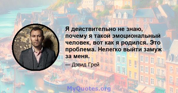 Я действительно не знаю, почему я такой эмоциональный человек, вот как я родился. Это проблема. Нелегко выйти замуж за меня.