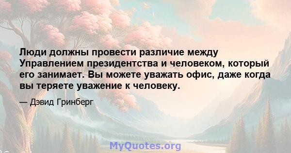 Люди должны провести различие между Управлением президентства и человеком, который его занимает. Вы можете уважать офис, даже когда вы теряете уважение к человеку.