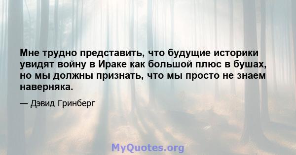 Мне трудно представить, что будущие историки увидят войну в Ираке как большой плюс в бушах, но мы должны признать, что мы просто не знаем наверняка.