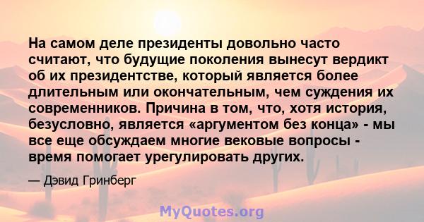 На самом деле президенты довольно часто считают, что будущие поколения вынесут вердикт об их президентстве, который является более длительным или окончательным, чем суждения их современников. Причина в том, что, хотя