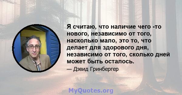 Я считаю, что наличие чего -то нового, независимо от того, насколько мало, это то, что делает для здорового дня, независимо от того, сколько дней может быть осталось.