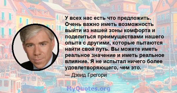 У всех нас есть что предложить. Очень важно иметь возможность выйти из нашей зоны комфорта и поделиться преимуществами нашего опыта с другими, которые пытаются найти свой путь. Вы можете иметь реальное значение и иметь