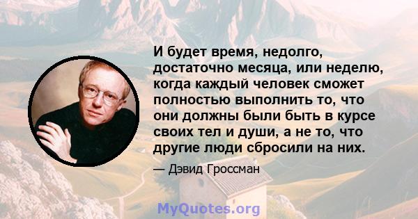 И будет время, недолго, достаточно месяца, или неделю, когда каждый человек сможет полностью выполнить то, что они должны были быть в курсе своих тел и души, а не то, что другие люди сбросили на них.