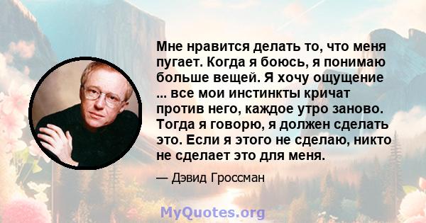 Мне нравится делать то, что меня пугает. Когда я боюсь, я понимаю больше вещей. Я хочу ощущение ... все мои инстинкты кричат ​​против него, каждое утро заново. Тогда я говорю, я должен сделать это. Если я этого не