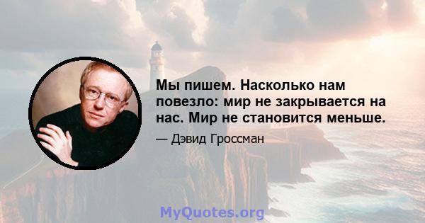 Мы пишем. Насколько нам повезло: мир не закрывается на нас. Мир не становится меньше.