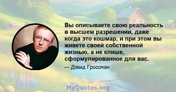 Вы описываете свою реальность в высшем разрешении, даже когда это кошмар, и при этом вы живете своей собственной жизнью, а не клише, сформулированное для вас.