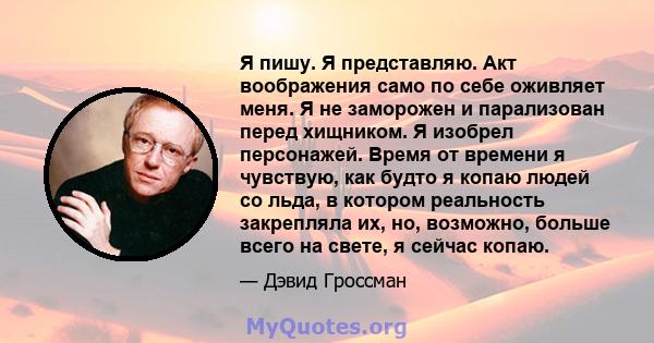 Я пишу. Я представляю. Акт воображения само по себе оживляет меня. Я не заморожен и парализован перед хищником. Я изобрел персонажей. Время от времени я чувствую, как будто я копаю людей со льда, в котором реальность