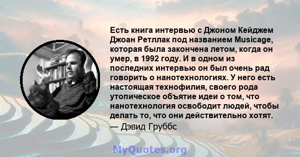 Есть книга интервью с Джоном Кейджем Джоан Ретллак под названием Musicage, которая была закончена летом, когда он умер, в 1992 году. И в одном из последних интервью он был очень рад говорить о нанотехнологиях. У него