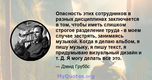 Опасность этих сотрудников в разных дисциплинах заключается в том, чтобы иметь слишком строгое разделение труда - в моем случае застрять, занимаясь музыкой. Когда я делаю альбом, я пишу музыку, я пишу текст, я