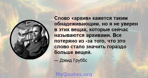 Слово «архив» кажется таким обнадеживающим, но я не уверен в этих вещах, которые сейчас называются архивами. Все потеряно из -за того, что это слово стало значить гораздо больше вещей.