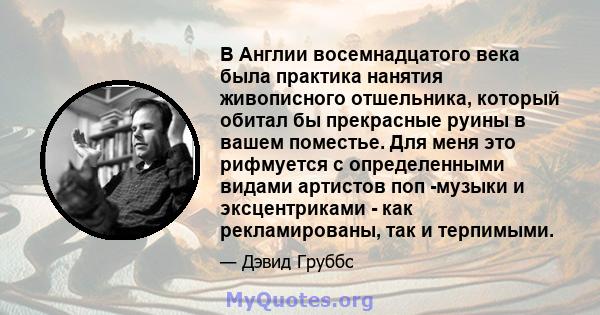 В Англии восемнадцатого века была практика нанятия живописного отшельника, который обитал бы прекрасные руины в вашем поместье. Для меня это рифмуется с определенными видами артистов поп -музыки и эксцентриками - как