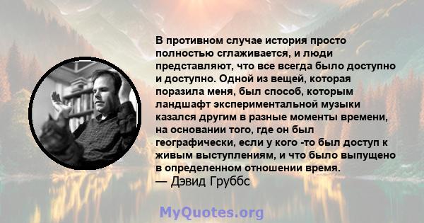 В противном случае история просто полностью сглаживается, и люди представляют, что все всегда было доступно и доступно. Одной из вещей, которая поразила меня, был способ, которым ландшафт экспериментальной музыки