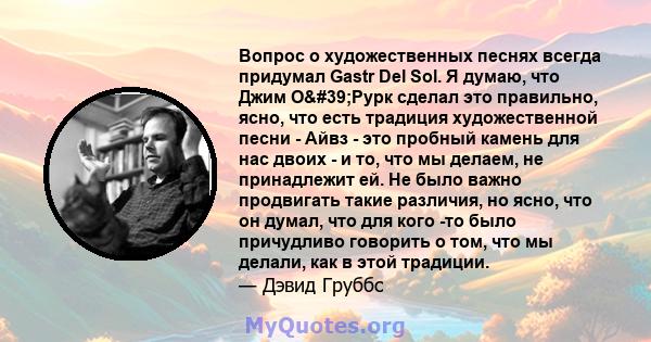 Вопрос о художественных песнях всегда придумал Gastr Del Sol. Я думаю, что Джим О'Рурк сделал это правильно, ясно, что есть традиция художественной песни - Айвз - это пробный камень для нас двоих - и то, что мы