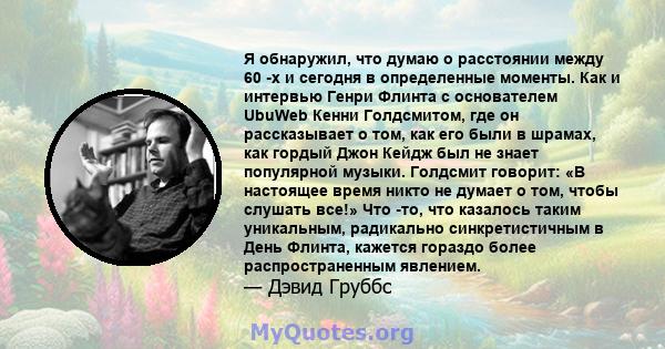 Я обнаружил, что думаю о расстоянии между 60 -х и сегодня в определенные моменты. Как и интервью Генри Флинта с основателем UbuWeb Кенни Голдсмитом, где он рассказывает о том, как его были в шрамах, как гордый Джон