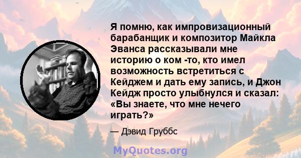 Я помню, как импровизационный барабанщик и композитор Майкла Эванса рассказывали мне историю о ком -то, кто имел возможность встретиться с Кейджем и дать ему запись, и Джон Кейдж просто улыбнулся и сказал: «Вы знаете,