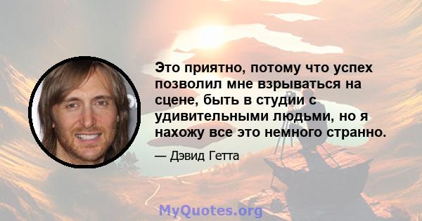 Это приятно, потому что успех позволил мне взрываться на сцене, быть в студии с удивительными людьми, но я нахожу все это немного странно.