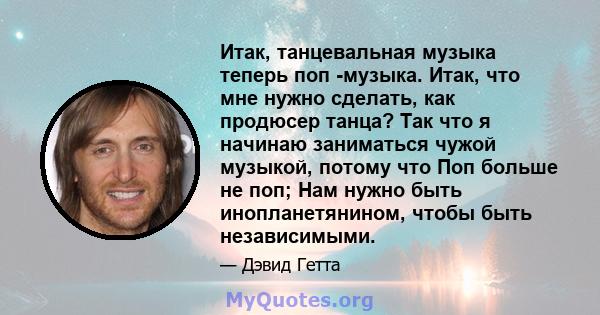 Итак, танцевальная музыка теперь поп -музыка. Итак, что мне нужно сделать, как продюсер танца? Так что я начинаю заниматься чужой музыкой, потому что Поп больше не поп; Нам нужно быть инопланетянином, чтобы быть