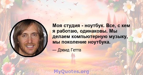 Моя студия - ноутбук. Все, с кем я работаю, одинаковы. Мы делаем компьютерную музыку, мы поколение ноутбука.