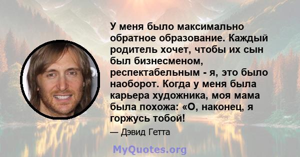 У меня было максимально обратное образование. Каждый родитель хочет, чтобы их сын был бизнесменом, респектабельным - я, это было наоборот. Когда у меня была карьера художника, моя мама была похожа: «О, наконец, я