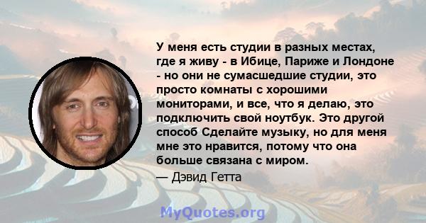 У меня есть студии в разных местах, где я живу - в Ибице, Париже и Лондоне - но они не сумасшедшие студии, это просто комнаты с хорошими мониторами, и все, что я делаю, это подключить свой ноутбук. Это другой способ