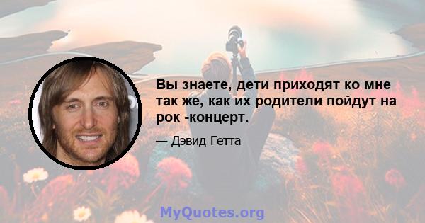 Вы знаете, дети приходят ко мне так же, как их родители пойдут на рок -концерт.