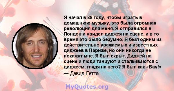 Я начал в 88 году, чтобы играть в домашнюю музыку, это была огромная революция для меня. Я отправился в Лондон и увидел диджея на сцене, и в то время это было безумно. Я был одним из действительно уважаемых и известных