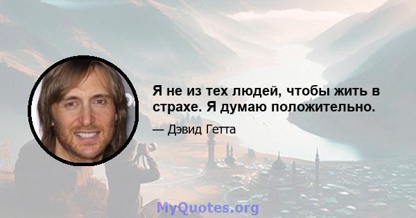 Я не из тех людей, чтобы жить в страхе. Я думаю положительно.