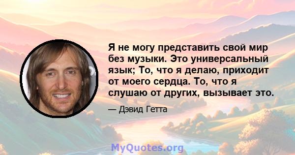 Я не могу представить свой мир без музыки. Это универсальный язык; То, что я делаю, приходит от моего сердца. То, что я слушаю от других, вызывает это.