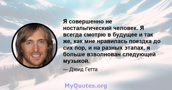 Я совершенно не ностальгический человек. Я всегда смотрю в будущее и так же, как мне нравилась поездка до сих пор, и на разных этапах, я больше взволнован следующей музыкой.