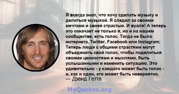 Я всегда знал, что хочу сделать музыку и делиться музыкой. Я следил за своими мечтами и своей страстью. И вуаля! А теперь это означает не только я, но и на нашем сообществе, есть голос. Тогда не было интернета, Twitter, 