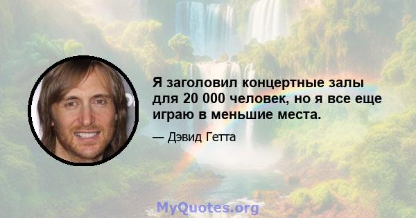 Я заголовил концертные залы для 20 000 человек, но я все еще играю в меньшие места.