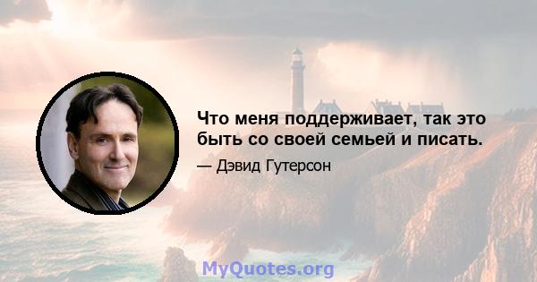 Что меня поддерживает, так это быть со своей семьей и писать.