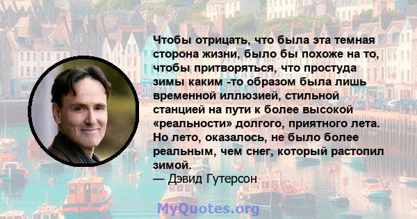 Чтобы отрицать, что была эта темная сторона жизни, было бы похоже на то, чтобы притворяться, что простуда зимы каким -то образом была лишь временной иллюзией, стильной станцией на пути к более высокой «реальности»