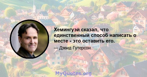 Хемингуэй сказал, что единственный способ написать о месте - это оставить его.